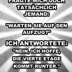 Fragte mich doch tatsächlich jemand: "Warten Sie auf den Aufzug?" Ich antwortete: "Nein, ich hoffe, die vierte Etage kommt runter."