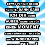 Wenn ich dir etwas von mir geben könnte, dann gäbe ich dir meine Augen, damit du für einen Moment sehen könntest was für ein wunderbarer Mensch du bist!