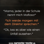 "Mama, jeder in der Schule nennt mich Mafioso!" "Ich werde morgen mit dem Direktor sprechen." "Ok, lass es aber wie einen Unfall aussehen."