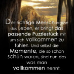 Der richtige Mensch ergänzt das Leben, er bringt das passende Puzzlestück mit um sich vollkommen zu fühlen. Und selbst die Momente, die so schon schön waren, sind nun das was man vollkommen nennt.