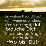 Ein wahrer Freund fragt nicht, wann oder wieso... Wenn du sagst, "Ich brauche Dich!", ist die einzige Frage die er stellt: "Wo bist Du?"